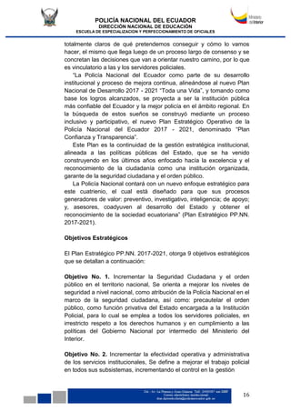 POLICÍA NACIONAL DEL ECUADOR
DIRECCIÓN NACIONAL DE EDUCACIÓN
ESCUELA DE ESPECIALIZACION Y PERFECCIONAMIENTO DE OFICIALES
16
totalmente claros de qué pretendemos conseguir y cómo lo vamos
hacer, el mismo que llega luego de un proceso largo de consenso y se
concretan las decisiones que van a orientar nuestro camino, por lo que
es vinculatorio a las y los servidores policiales.
“La Policía Nacional del Ecuador como parte de su desarrollo
institucional y proceso de mejora continua, alineándose al nuevo Plan
Nacional de Desarrollo 2017 - 2021 “Toda una Vida”, y tomando como
base los logros alcanzados, se proyecta a ser la institución pública
más confiable del Ecuador y la mejor policía en el ámbito regional. En
la búsqueda de estos sueños se construyó mediante un proceso
inclusivo y participativo, el nuevo Plan Estratégico Operativo de la
Policía Nacional del Ecuador 2017 - 2021, denominado “Plan
Confianza y Transparencia”.
Este Plan es la continuidad de la gestión estratégica institucional,
alineada a las políticas públicas del Estado, que se ha venido
construyendo en los últimos años enfocado hacía la excelencia y el
reconocimiento de la ciudadanía como una institución organizada,
garante de la seguridad ciudadana y el orden público.
La Policía Nacional contará con un nuevo enfoque estratégico para
este cuatrienio, el cual está diseñado para que sus procesos
generadores de valor: preventivo, investigativo, inteligencia; de apoyo;
y, asesores, coadyuven al desarrollo del Estado y obtener el
reconocimiento de la sociedad ecuatoriana” (Plan Estratégico PP.NN.
2017-2021).
Objetivos Estratégicos
El Plan Estratégico PP.NN. 2017-2021, otorga 9 objetivos estratégicos
que se detallan a continuación:
Objetivo No. 1. Incrementar la Seguridad Ciudadana y el orden
público en el territorio nacional, Se orienta a mejorar los niveles de
seguridad a nivel nacional, como atribución de la Policía Nacional en el
marco de la seguridad ciudadana, así como: precautelar el orden
público, como función privativa del Estado encargada a la Institución
Policial, para lo cual se emplea a todos los servidores policiales, en
irrestricto respeto a los derechos humanos y en cumplimiento a las
políticas del Gobierno Nacional por intermedio del Ministerio del
Interior.
Objetivo No. 2. Incrementar la efectividad operativa y administrativa
de los servicios institucionales, Se define a mejorar el trabajo policial
en todos sus subsistemas, incrementando el control en la gestión
 