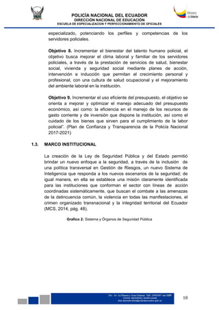 POLICÍA NACIONAL DEL ECUADOR
DIRECCIÓN NACIONAL DE EDUCACIÓN
ESCUELA DE ESPECIALIZACION Y PERFECCIONAMIENTO DE OFICIALES
18
especializado, potenciando los perfiles y competencias de los
servidores policiales.
Objetivo 8. Incrementar el bienestar del talento humano policial, el
objetivo busca mejorar el clima laboral y familiar de los servidores
policiales, a través de la prestación de servicios de salud, bienestar
social, vivienda y seguridad social mediante planes de acción,
intervención e inducción que permitan el crecimiento personal y
profesional, con una cultura de salud ocupacional y el mejoramiento
del ambiente laboral en la institución.
Objetivo 9. Incrementar el uso eficiente del presupuesto, el objetivo se
orienta a mejorar y optimizar el manejo adecuado del presupuesto
económico, así como: la eficiencia en el manejo de los recursos de
gasto corriente y de inversión que dispone la institución, así como el
cuidado de los bienes que sirven para el cumplimiento de la labor
policial”. (Plan de Confianza y Transparencia de la Policía Nacional
2017-2021)
1.3. MARCO INSTITUCIONAL
La creación de la Ley de Seguridad Pública y del Estado permitió
brindar un nuevo enfoque a la seguridad, a través de la inclusión de
una política transversal en Gestión de Riesgos, un nuevo Sistema de
Inteligencia que responda a los nuevos escenarios de la seguridad; de
igual manera, en ella se establece una misión claramente identificada
para las instituciones que conforman el sector con líneas de acción
coordinadas sistemáticamente, que buscan el combate a las amenazas
de la delincuencia común, la violencia en todas las manifestaciones, el
crimen organizado transnacional y la integridad territorial del Ecuador
(MCS, 2014, pág. 48).
Grafico 2: Sistema y Órganos de Seguridad Pública
 