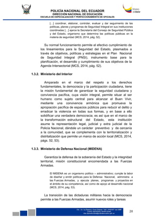 POLICÍA NACIONAL DEL ECUADOR
DIRECCIÓN NACIONAL DE EDUCACIÓN
ESCUELA DE ESPECIALIZACION Y PERFECCIONAMIENTO DE OFICIALES
20
[…] coordinar, elaborar, controlar, evaluar y dar seguimiento de las
políticas, planes y programas de Seguridad Integral en sus instituciones
coordinadas […] ejerce la Secretaría del Consejo de Seguridad Pública
y del Estado, organismo que determina las políticas públicas en la
materia de seguridad (MCS, 2014, pág. 52).
Su normal funcionamiento permite el efectivo cumplimiento de
los lineamientos para la Seguridad del Estado, plasmados a
través de objetivos, políticas y estrategias en el Plan Nacional
de Seguridad Integral (PNSI), instrumento base para la
planificación, el desarrollo y cumplimiento de sus objetivos de la
Agenda Intersectorial (MCS, 2014, pág. 52).
1.3.2. Ministerio del Interior
Amparado en el marco del respeto a los derechos
fundamentales, la democracia y la participación ciudadana, tiene
la misión fundamental de garantizar la seguridad ciudadana y
convivencia pacífica, cuya visión integral, permite situar al ser
humano como sujeto central para alcanzar el Buen Vivir,
mediante una convivencia armónica que promueva la
apropiación pacífica de espacios públicos para reducir el delito y
erradicar la violencia en todas sus formas, y en base a ello
solidificar una verdadera democracia; es así que en el marco de
la transformación estructural del Estado, esta institución
asume la representación legal, judicial y extra judicial de la
Policía Nacional, dándole un carácter preventivo y de cercanía
a la comunidad, que se complementa con la territorialización y
distritalización que permite un marco de acción local (MCS, 2014,
págs. 52, 53).
1.3.3. Ministerio de Defensa Nacional (MIDENA)
Garantiza la defensa de la soberanía del Estado y la integridad
territorial, misión constitucional encomendada a las Fuerzas
Armadas.
El MIDENA es un organismo político – administrativo; cumple la labor
de diseñar y emitir políticas para la Defensa Nacional, administra a
las Fuerzas Armadas, y ejecuta planes, programas y proyectos en
el ámbito de su competencia, así como de apoyo al desarrollo nacional
(MCS, 2014, pág. 53).
La transición de las dictaduras militares hacia la democracia
permite a las Fuerzas Armadas, asumir nuevos roles y tareas
 