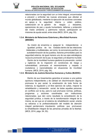 POLICÍA NACIONAL DEL ECUADOR
DIRECCIÓN NACIONAL DE EDUCACIÓN
ESCUELA DE ESPECIALIZACION Y PERFECCIONAMIENTO DE OFICIALES
21
relacionadas con la seguridad con un tinte integral, encaminadas
a prevenir y enfrentar las nuevas amenazas que afectan al
mundo globalizado, mediante la ejecución de acciones concretas
en: apoyo a la seguridad interna y orden público,
colaboración en la gestión de riesgos y desastres,
operaciones de paz y ayuda humanitaria, defensa y protección
del medio ambiente y patrimonio natural, participación en
misiones de ayuda social, entre otras (MCS, 2014, pág. 53).
1.3.4. Ministerio de Relaciones Exteriores y Movilidad Humana
(MREMH)
Su misión de encamina a asegurar la independencia e
igualdad jurídica de los Estados dentro de las relaciones
bilaterales y multilaterales, así como, la convivencia pacífica y la
autodeterminación de los pueblos, factores primordiales para la
seguridad externa; de igual manera uno de sus ejes estratégicos
busca la promoción de la paz, la seguridad y el desarme mundial.
Dentro de la movilidad humana gestiona la prevención, control
y vigilancia de la migración en condiciones de riesgo y
vulnerabilidad, promueve el reconocimiento y respeto a
ciudadanos o nacionalidades en situaciones de movilidad
humana. (MCS, 2014, pág. 54).
1.3.5. Ministerio de Justicia Derechos Humanos y Cultos (MJDHC)
Dentro de sus lineamientos garantiza el acceso a una justicia
oportuna independiente y de calidad sin discriminación alguna,
promueve la paz social, la erradicación de toda forma de
violencia, la regulación y el libre ejercicio de cultos, mejorar la
rehabilitación y reinserción social, de todas aquellas personas
en conflicto con la ley, para lo cual promueve normas, políticas,
programas y acciones coordinadas con instituciones
relacionadas; que den como resultado la consolidación de la
seguridad jurídica, a través de la transformación integral de la
misma; es así que en el sistema de rehabilitación social, orienta
su esfuerzo a la profesionalización del modelo de atención
integral penitenciario impulsando políticas que promuevan
la rehabilitación integral de las personas privadas de la libertad.
(MCS, 2014, págs. 54, 55).
 