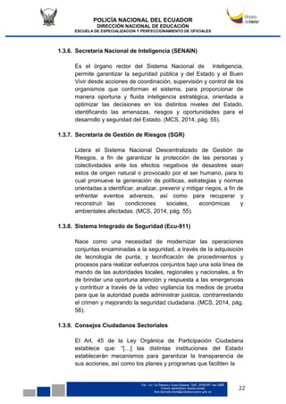POLICÍA NACIONAL DEL ECUADOR
DIRECCIÓN NACIONAL DE EDUCACIÓN
ESCUELA DE ESPECIALIZACION Y PERFECCIONAMIENTO DE OFICIALES
22
1.3.6. Secretaría Nacional de Inteligencia (SENAIN)
Es el órgano rector del Sistema Nacional de Inteligencia,
permite garantizar la seguridad pública y del Estado y el Buen
Vivir desde acciones de coordinación, supervisión y control de los
organismos que conforman el sistema, para proporcionar de
manera oportuna y fluida inteligencia estratégica, orientada a
optimizar las decisiones en los distintos niveles del Estado,
identificando las amenazas, riesgos y oportunidades para el
desarrollo y seguridad del Estado. (MCS, 2014, pág. 55).
1.3.7. Secretaría de Gestión de Riesgos (SGR)
Lidera el Sistema Nacional Descentralizado de Gestión de
Riesgos, a fin de garantizar la protección de las personas y
colectividades ante los efectos negativos de desastres sean
estos de origen natural o provocado por el ser humano, para lo
cual promueve la generación de políticas, estrategias y normas
orientadas a identificar, analizar, prevenir y mitigar riegos, a fin de
enfrentar eventos adversos, así como para recuperar y
reconstruir las condiciones sociales, económicas y
ambientales afectadas. (MCS, 2014, pág. 55).
1.3.8. Sistema Integrado de Seguridad (Ecu-911)
Nace como una necesidad de modernizar las operaciones
conjuntas encaminadas a la seguridad, a través de la adquisición
de tecnología de punta, y tecnificación de procedimientos y
procesos para realizar esfuerzos conjuntos bajo una sola línea de
mando de las autoridades locales, regionales y nacionales, a fin
de brindar una oportuna atención y respuesta a las emergencias
y contribuir a través de la video vigilancia los medios de prueba
para que la autoridad pueda administrar justicia, contrarrestando
el crimen y mejorando la seguridad ciudadana. (MCS, 2014, pág.
56).
1.3.9. Consejos Ciudadanos Sectoriales
El Art. 45 de la Ley Orgánica de Participación Ciudadana
establece que: “[…] las distintas instituciones del Estado
establecerán mecanismos para garantizar la transparencia de
sus acciones, así como los planes y programas que faciliten la
 