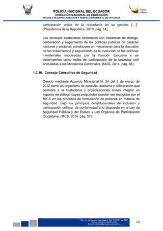 POLICÍA NACIONAL DEL ECUADOR
DIRECCIÓN NACIONAL DE EDUCACIÓN
ESCUELA DE ESPECIALIZACION Y PERFECCIONAMIENTO DE OFICIALES
23
participación activa de la ciudadanía en su gestión. […]”.
(Presidencia de la República, 2010, pág. 14).
Los consejos ciudadanos sectoriales son instancias de diálogo,
deliberación y seguimiento de las políticas públicas de carácter
nacional y sectorial; constituyen un mecanismo para la discusión
de los lineamientos y seguimiento de la evolución de las políticas
ministeriales impulsadas por la Función Ejecutiva y se
desempeñan como redes de participación de la sociedad civil
articuladas a los Ministerios Sectoriales. (MCS, 2014, pág. 56).
1.3.10. Consejo Consultivo de Seguridad
Creado mediante Acuerdo Ministerial N. 24 del 8 de marzo de
2012 como un organismo de consulta, asesoría y deliberación que
permitirá a la ciudadanía y organizaciones civiles integrar un
espacio de diálogo cuyas propuestas puedan ser recogidas por el
MICS en los procesos de formulación de políticas en materia de
seguridad, bajo los principios constitucionales de inclusión y
participación política, de conformidad a lo dispuesto en la Ley de
Seguridad Pública y del Estado y Ley Orgánica de Participación
Ciudadana. (MCS, 2014, pág. 57).
 