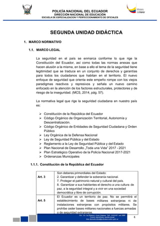 POLICÍA NACIONAL DEL ECUADOR
DIRECCIÓN NACIONAL DE EDUCACIÓN
ESCUELA DE ESPECIALIZACION Y PERFECCIONAMIENTO DE OFICIALES
4
SEGUNDA UNIDAD DIDÁCTICA
1. MARCO NORMATIVO
1.1. MARCO LEGAL
La seguridad en el país se enmarca conforme lo que rige la
Constitución del Ecuador, así como todas las normas anexas que
hacen alusión a la misma, en base a ello el tema de la seguridad tiene
legitimidad que se traduce en un conjunto de derechos y garantías
para todos los ciudadanos que habitan en el territorio. El nuevo
enfoque de seguridad que orienta este empeño rompe con los viejos
paradigmas reactivos y represivos y señala un nuevo camino
enfocado en la atención de los factores estructurales, protectores y de
riesgo de la inseguridad. (MCS, 2014, pág. 57).
La normativa legal que rige la seguridad ciudadana en nuestro país
es:
 Constitución de la República del Ecuador
 Código Orgánico de Organización Territorial, Autonomía y
Descentralización.
 Código Orgánico de Entidades de Seguridad Ciudadana y Orden
Público
 Ley Orgánica de la Defensa Nacional
 Ley de Seguridad Pública y del Estado
 Reglamento a la Ley de Seguridad Pública y del Estado
 Plan Nacional de Desarrollo „Toda una Vida‟ 2017 - 2021
 Plan Estratégico Operativo de la Policía Nacional 2017-2021
 Ordenanzas Municipales
1.1.1. Constitución de la República del Ecuador
Art. 3
Son deberes primordiales del Estado:
2. Garantizar y defender la soberanía nacional.
7. Proteger el patrimonio natural y cultural del país.
8. Garantizar a sus habitantes el derecho a una cultura de
paz, a la seguridad integral y a vivir en una sociedad
democrática y libre de corrupción.
Art. 5
El Ecuador es un territorio de paz. No se permitirá el
establecimiento de bases militares extranjeras ni de
instalaciones extranjeras con propósitos militares. Se
prohíbe ceder bases militares nacionales a fuerzas armadas
o de seguridad extranjeras.
 