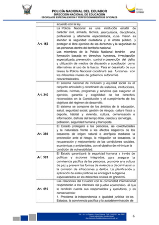 POLICÍA NACIONAL DEL ECUADOR
DIRECCIÓN NACIONAL DE EDUCACIÓN
ESCUELA DE ESPECIALIZACION Y PERFECCIONAMIENTO DE OFICIALES
6
acuerdo con la ley.
Art. 163
La Policía Nacional es una institución estatal de
carácter civil, armada, técnica, jerarquizada, disciplinada,
profesional y altamente especializada, cuya misión es
atender la seguridad ciudadana y el orden público, y
proteger el libre ejercicio de los derechos y la seguridad de
las personas dentro del territorio nacional.
Los miembros de la Policía Nacional tendrán una
formación basada en derechos humanos, investigación
especializada, prevención, control y prevención del delito
y utilización de medios de disuasión y conciliación como
alternativas al uso de la fuerza. Para el desarrollo de sus
tareas la Policía Nacional coordinará sus funciones con
los diferentes niveles de gobiernos autónomos
descentralizados.
Art. 340
El sistema nacional de inclusión y equidad social es el
conjunto articulado y coordinado de sistemas, instituciones,
políticas, normas, programas y servicios que aseguran el
ejercicio, garantía y exigibilidad de los derechos
reconocidos en la Constitución y el cumplimiento de los
objetivos del régimen de desarrollo.
El sistema se compone de los ámbitos de la educación,
salud, seguridad social, gestión de riesgos, cultura física y
deporte, hábitat y vivienda, cultura, comunicación e
información, disfrute del tiempo libre, ciencia y tecnología,
población, seguridad humana y transporte.
Art. 389
El Estado protegerá a las personas, las colectividades
y la naturaleza frente a los efectos negativos de los
desastres de origen natural o antrópico mediante la
prevención ante el riesgo, la mitigación de desastres, la
recuperación y mejoramiento de las condiciones sociales,
económicas y ambientales, con el objetivo de minimizar la
condición de vulnerabilidad.
Art. 393
El Estado garantizará la seguridad humana a través de
políticas y acciones integradas, para asegurar la
convivencia pacífica de las personas, promover una cultura
de paz y prevenir las formas de violencia y discriminación y
la comisión de infracciones y delitos. La planificación y
aplicación de estas políticas se encargará a órganos
especializados en los diferentes niveles de gobierno.
Art. 416
Las relaciones del Ecuador con la comunidad internacional
responderán a los intereses del pueblo ecuatoriano, al que
le rendirán cuenta sus responsables y ejecutores, y en
consecuencia:
1. Proclama la independencia e igualdad jurídica de los
Estados, la convivencia pacífica y la autodeterminación de
 