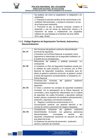 POLICÍA NACIONAL DEL ECUADOR
DIRECCIÓN NACIONAL DE EDUCACIÓN
ESCUELA DE ESPECIALIZACION Y PERFECCIONAMIENTO DE OFICIALES
7
los pueblos, así como la cooperación, la integración y la
solidaridad.
2. Propugna la solución pacífica de las controversias y los
conflictos internacionales, y rechaza la amenaza o el uso
de la fuerza para resolverlos.
4. Promueve la paz, el desarme universal; condena el
desarrollo y uso de armas de destrucción masiva y la
imposición de bases o instalaciones con propósitos
militares de unos Estados en el territorio de otros. (MCS,
2014, págs. 58-60).
1.1.2. Código Orgánico de Organización Territorial, Autonomía y
Descentralización
Art. 41
Son funciones del gobierno autónomo descentralizado
provincial las siguientes:
j) Coordinar con la Policía Nacional, la sociedad y otros
organismos lo relacionado con la seguridad ciudadana, en
el ámbito de sus competencias.
Art. 50
Atribuciones del prefecto o prefecta provincial.- Le
corresponde:
n) Coordinar un Plan de Seguridad Ciudadana acorde con
la realidad de cada provincia y en armonía con el Plan
Nacional de Seguridad Ciudadana, articulando para tal
efecto el gobierno autónomo provincial, el gobierno central
a través del organismo correspondiente, la ciudadanía y la
Policía Nacional.
Art. 54
Funciones.-Son funciones del gobierno autónomo
descentralizado municipal las
siguientes:
n) Crear y coordinar los consejos de seguridad ciudadana
municipal, con la participación de la Policía Nacional, la
comunidad y otros organismos relacionados con la materia
de seguridad, los cuales formularán y ejecutarán políticas
locales, planes y evaluación de resultados sobreprevención,
protección, seguridad y convivencia ciudadana;
o) Regular y controlar las construcciones en la
circunscripción cantonal, con especial atención a las
normas de control y prevención de riesgos y desastres.
Art. 55
Competencias exclusivas del gobierno autónomo
descentralizado municipal.- Los gobiernos autónomos
descentralizados municipales tendrán las
siguientes competencias exclusivas sin perjuicio de otras
que determine la ley:
m) Gestionar los servicios de prevención, protección,
socorro y extinción de incendios.
 