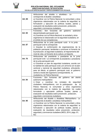 POLICÍA NACIONAL DEL ECUADOR
DIRECCIÓN NACIONAL DE EDUCACIÓN
ESCUELA DE ESPECIALIZACION Y PERFECCIONAMIENTO DE OFICIALES
8
Art. 60
Atribuciones del alcalde o alcaldesa.- Le
corresponde al alcalde o alcaldesa:
q) Coordinar con la Policía Nacional, la comunidad y otros
organismos relacionados con la materia de seguridad, la
formulación y ejecución de políticas locales, planes y
evaluación de resultados sobre prevención, protección,
seguridad y convivencia ciudadana.
Art. 64
Funciones.- Son funciones del gobierno autónomo
descentralizado parroquial rural:
m) Coordinar con la Policía Nacional, la sociedad y otros
organismos lo relacionado con la seguridad ciudadana, en
el ámbito de sus competencias.
Art. 67
Atribuciones de la junta parroquial rural.- A la junta
parroquial rural le corresponde:
r) Impulsar la conformación de organizaciones de la
población parroquial, tendientes a promover el fomento de
la producción, la seguridad ciudadana, el mejoramiento del
nivel de vida y el fomento de la cultura y el deporte.
Art. 70
Atribuciones del presidente o presidenta de la junta
parroquial rural.- Le corresponde al presidente o presidenta
de la junta parroquial rural:
n) Coordinar un plan de seguridad ciudadana, acorde con
la realidad de cada parroquia rural y en armonía con el plan
cantonal y nacional de seguridad ciudadana, articulando,
para tal efecto, el gobierno parroquial rural, el gobierno
central a través del organismo correspondiente, la
ciudadanía y la Policía Nacional;
Art. 84
Funciones.- Son funciones del gobierno del distrito
autónomo metropolitano:
r) Crear y coordinar los consejos de seguridad
ciudadana metropolitanos, con la participación de la
Policía Nacional, la comunidad y otros organismos
relacionados con la materia de seguridad, los cuales
formularán y ejecutarán políticas locales, planes y
evaluación de resultados sobre prevención, protección,
seguridad y convivencia ciudadana.
Art. 90
Atribuciones del Alcalde o Alcaldesa Metropolitano.- Le
corresponde al alcalde o alcaldesa metropolitano:
u) Coordinar con la Policía Nacional, la comunidad y otros
organismos relacionados con la materia de seguridad, la
formulación y ejecución de políticas locales, planes y
evaluación de resultados sobre prevención, protección,
seguridad y convivencia ciudadana (MCS, 2014, págs. 61,
62).
 