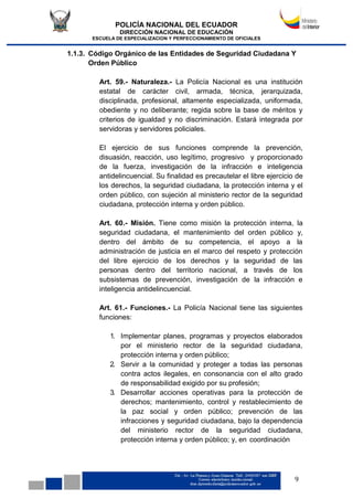 POLICÍA NACIONAL DEL ECUADOR
DIRECCIÓN NACIONAL DE EDUCACIÓN
ESCUELA DE ESPECIALIZACION Y PERFECCIONAMIENTO DE OFICIALES
9
1.1.3. Código Orgánico de las Entidades de Seguridad Ciudadana Y
Orden Público
Art. 59.- Naturaleza.- La Policía Nacional es una institución
estatal de carácter civil, armada, técnica, jerarquizada,
disciplinada, profesional, altamente especializada, uniformada,
obediente y no deliberante; regida sobre la base de méritos y
criterios de igualdad y no discriminación. Estará integrada por
servidoras y servidores policiales.
El ejercicio de sus funciones comprende la prevención,
disuasión, reacción, uso legítimo, progresivo y proporcionado
de la fuerza, investigación de la infracción e inteligencia
antidelincuencial. Su finalidad es precautelar el libre ejercicio de
los derechos, la seguridad ciudadana, la protección interna y el
orden público, con sujeción al ministerio rector de la seguridad
ciudadana, protección interna y orden público.
Art. 60.- Misión. Tiene como misión la protección interna, la
seguridad ciudadana, el mantenimiento del orden público y,
dentro del ámbito de su competencia, el apoyo a la
administración de justicia en el marco del respeto y protección
del libre ejercicio de los derechos y la seguridad de las
personas dentro del territorio nacional, a través de los
subsistemas de prevención, investigación de la infracción e
inteligencia antidelincuencial.
Art. 61.- Funciones.- La Policía Nacional tiene las siguientes
funciones:
1. Implementar planes, programas y proyectos elaborados
por el ministerio rector de la seguridad ciudadana,
protección interna y orden público;
2. Servir a la comunidad y proteger a todas las personas
contra actos ilegales, en consonancia con el alto grado
de responsabilidad exigido por su profesión;
3. Desarrollar acciones operativas para la protección de
derechos; mantenimiento, control y restablecimiento de
la paz social y orden público; prevención de las
infracciones y seguridad ciudadana, bajo la dependencia
del ministerio rector de la seguridad ciudadana,
protección interna y orden público; y, en coordinación
 