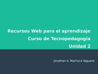 Recursos Web para el aprendizaje
Curso de Tecnopedagogía
Unidad 2
Jonathan A. Machuca Yaguana
 