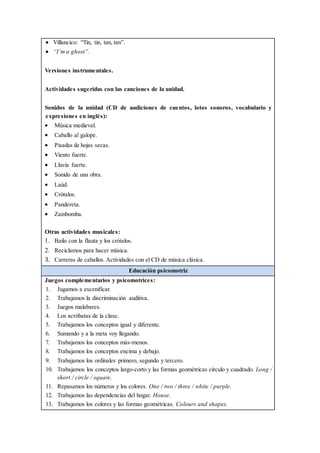  Villancico: “Tin, tin, tan, tan”.
 “I’m a ghost”.
Versiones instrumentales.
Actividades sugeridas con las canciones de la unidad.
Sonidos de la unidad (CD de audiciones de cuentos, lotos sonoros, vocabulario y
expresiones en inglés):
 Música medieval.
 Caballo al galope.
 Pisadas de hojas secas.
 Viento fuerte.
 Lluvia fuerte.
 Sonido de una obra.
 Laúd.
 Crótalos.
 Pandereta.
 Zambomba.
Otras actividades musicales:
1. Bailo con la flauta y los crótalos.
2. Reciclamos para hacer música.
3. Carreras de caballos. Actividades con el CD de música clásica.
Educación psicomotriz
Juegos complementarios y psicomotrices:
1. Jugamos a escenificar.
2. Trabajamos la discriminación auditiva.
3. Juegos malabares.
4. Los acróbatas de la clase.
5. Trabajamos los conceptos igual y diferente.
6. Sumando y a la meta voy llegando.
7. Trabajamos los conceptos más-menos.
8. Trabajamos los conceptos encima y debajo.
9. Trabajamos los ordinales primero, segundo y tercero.
10. Trabajamos los conceptos largo-corto y las formas geométricas círculo y cuadrado. Long /
short / circle / square.
11. Repasamos los números y los colores. One / two / three / white / purple.
12. Trabajamos las dependencias del hogar. House.
13. Trabajamos los colores y las formas geométricas. Colours and shapes.
 