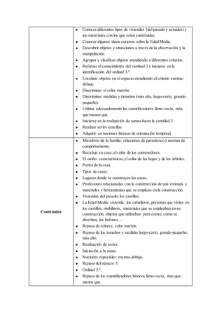  Conocer diferentes tipos de viviendas (del pasado y actuales) y
los materiales con los que están construidas.
 Conocer algunos datos curiosos sobre la Edad Media.
 Descubrir objetos y situaciones a través de la observación y la
manipulación.
 Agrupar y clasificar objetos atendiendo a diferentes criterios.
 Reforzar el conocimiento del cardinal 3 e iniciarse en la
identificación del ordinal 3.º.
 Localizar objetos en el espacio atendiendo al criterio encima-
debajo.
 Discriminar el color marrón.
 Discriminar medidas y tamaños (más alto, largo-corto, grande-
pequeño).
 Utilizar adecuadamente los cuantificadores lleno-vacío, más
que-menos que.
 Iniciarse en la realización de sumas hasta la cantidad 3.
 Realizar series sencillas.
 Adquirir en nociones básicas de orientación temporal.
Contenidos
 Miembros de la familia: relaciones de parentesco y normas de
comportamiento.
 Reciclaje en casa; elcolor de los contenedores.
 El otoño: características,el color de las hojas y de los árboles.
 Partes de la casa.
 Tipos de casas.
 Lugares donde se construyen las casas.
 Profesiones relacionadas con la construcción de una vivienda y
materiales y herramientas que se emplean en la construcción.
 Viviendas del pasado: los castillos.
 La Edad Media: vivienda, los caballeros, personas que vivían en
los castillos, mobiliario, materiales que se empleaban en su
construcción, objetos que utilizaban para comer, cómo se
divertían, los bufones…
 Repaso de colores; color marrón.
 Repaso de los tamaños y medidas largo-corto, grande-pequeño;
más alto.
 Realización de series.
 Iniciación a la suma.
 Nociones espaciales: encima-debajo.
 Repaso del número 3.
 Ordinal 3.º.
 Repaso de los cuantificadores básicos lleno-vacío, más que-
menos que.
 