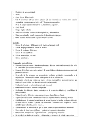  Distintivo de responsabilidad.
 Belén.
 Libro viajero del personaje.
 CD de canciones; CD de música clásica; CD de audiciones de cuentos, lotos sonoros,
vocabulario y expresiones en inglés y DVD de cuentos animados.
 DVD de juegos digitales interactivos “Aprendemos y jugamos”.
 Libro digital.
 Parque Digital Infantil.
 Materiales utilizados en las actividades plásticas y psicomotrices.
 Materiales utilizados para la organización de los diferentes rincones.
 Otros recursos incluidos en la caja del material del aula.
Espacios
 Rincón de la lectura y del lenguaje oral: rincón del lenguaje oral.
 Rincón del juego simbólico: rincón de la casita.
 Rincón de los juegos didácticos.
 Rincón de la Edad Media.
 Rincón para trabajar y pensar.
 Rincón tecnológico.
Estrategias metodológicas
 Formulación de preguntas a los niños y niñas para detectar sus conocimientos previos sobre
los contenidos que se van a desarrollar.
 Fomento del trabajo cooperativo a través de las actividades plásticas y otras sugeridas en la
propuesta didáctica.
 Desarrollo de los procesos de pensamiento mediante actividades encaminadas a la
organización, comprensión, análisis e interpretación de la información.
 Motivación a través de centros de interés y temas monográficos (pseudoproyectos) que
despierten la curiosidad y el deseo de aprender del alumnado.
 Evaluación basada en la toma de conciencia personal.
 Oportunidad de repaso, refuerzo y ampliación.
 Realización de diferentes juegos sugeridos en la propuesta didáctica y en el Libro de
psicomotricidad.
 Utilización de los diferentes materiales y recursos disponibles en el aula.
 Repaso y refuerzo de los contenidos a través del lenguaje musical, artístico y plástico.
 Establecimiento de pautas homogéneas de actuación con la familia mediante diferentes
recursos: tutorías, tríptico “Aprendo con mi familia”, comunicaciones recíprocas a través
del Libro para la familia Juntos, mejor…
 Establecimiento de debates en los que los niños y niñas se puedan expresar libremente.
 Recreación de situaciones cotidianas y reales relacionadas con las rutinas.
 Observación, manipulación, experimentación… con objetos y materiales.
 Desarrollo de actitudes de escucha y colaboración en las tareas de trabajo cooperativo.
 