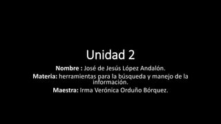 Unidad 2
Nombre : José de Jesús López Andalón.
Materia: herramientas para la búsqueda y manejo de la
información.
Maestra: Irma Verónica Orduño Bórquez.
 