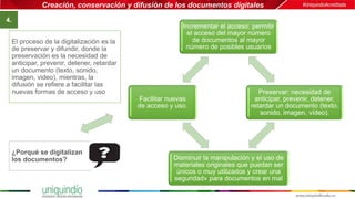 Creación, conservación y difusión de los documentos digitales
4.
Incrementar el acceso: permitir
el acceso del mayor número
de documentos al mayor
número de posibles usuarios
Preservar: necesidad de
anticipar, prevenir, detener,
retardar un documento (texto,
sonido, imagen, vídeo).
Disminuir la manipulación y el uso de
materiales originales que puedan ser
únicos o muy utilizados y crear una
seguridad» para documentos en mal
Facilitar nuevas
de acceso y uso.
El proceso de la digitalización es la
de preservar y difundir, donde la
preservación es la necesidad de
anticipar, prevenir, detener, retardar
un documento (texto, sonido,
imagen, video), mientras, la
difusión se refiere a facilitar las
nuevas formas de acceso y uso
¿Porqué se digitalizan
los documentos?
 