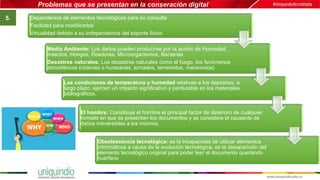 Problemas que se presentan en la conseración digital
5. Dependencia de elementos tecnológicos para su consulta
Facilidad para modificarlos
Virtualidad debido a su independencia del soporte físico
Medio Ambiente: Los daños pueden producirse por la acción de Humedad,
Insectos, Hongos, Roedores, Microorganismos, Bacterias.
Desastres naturales: Los desastres naturales como el fuego, los fenómenos
atmosféricos (ciclones o huracanes, tornados, terremotos, maremotos)
Las condiciones de temperatura y humedad relativas a los depósitos, a
largo plazo, ejercen un impacto significativo y perdurable en los materiales
bibliográficos.
El hombre: Constituye el hombre el principal factor de deterioro de cualquier
formato en que se presentan los documentos y se considera el causante de
daños irreversibles a los mismos,
Obsolescencia tecnológica: es la incapacidad de utilizar elementos
informáticos a causa de la evolución tecnológica, es la desaparición del
elemento tecnológico original para poder leer el documento quedando
huérfano
 