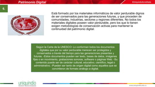 Patrimonio Digital
6.
Está formado por los materiales informáticos de valor perdurable dignos
de ser conservados para las generaciones futuras, y que proceden de
comunidades, industrias, sectores y regiones diferentes. No todos los
materiales digitales poseen valor perdurable, pero los que lo tienen
exigen metodologías de conservación activas para mantener la
continuidad del patrimonio digital.
Según la Carta de la UNESCO: Lo conforman todos los documentos
digitales que por su valor perdurable merecen ser protegidos y
conservados a través del tiempo para las generaciones presentes y
futuras. -Estos documentos pueden ser texto, bases de datos, imágenes
fijas o en movimiento, grabaciones sonoras, software o páginas Web. -Su
contenido puede ser de carácter cultural, educativo, científico, legal o
administrativo. -Pueden ser tanto de origen digital como aquellos que se
convirtieron de formato análogo a digital.
 