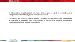 • Se debe considerar la importancia de la conservación digital, ya que si se hace de la manera adecuada se
podrá garantizar su disponibilidad y de fácil acceso para los usuarios.
• Esta nueva era de la información exige una estructura y parámetros para realizar los procesos adecuados para
la conservación y preservación digital, lo que requiere la importancia de establecer constantemente
lineamientos claros para su adecuada implementación.
CONCLUSIONES
 