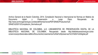 Archivo General de la Nación Colombia. 2014. Compilación Nacional e Internacional de Normas en Materia de
Documento digital y Preservación a Largo Plazo. Recuperado de:
http://www.archivogeneral.gov.co/sites/all/themes/nevia/PDF/SINAE/Productos%20
SINAE%202013/Compilacion_Normativa.pdf
BIBLIOTECA NACIONAL DE COLOMBIA. (s.f). LINEAMIENTOS DE PRESERVACIÓN DIGITAL DE LA
BIBLIOTECA NACIONAL DE COLOMBIA. Recuperado desde http://bibliotecanacional.gov.co/es-
co/servicios/profesionales-dellibro/Documents/Lineamientos%20de%20preservaci%C3%B3n%20digital.pdf
BIBLIOGRAFIA
 