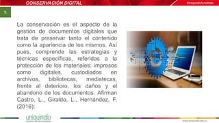 CONSERVACIÓN DIGITAL
La conservación es el aspecto de la
gestión de documentos digitales que
trata de preservar tanto el contenido
como la apariencia de los mismos. Así
pues, comprende las estrategias y
técnicas específicas, referidas a la
protección de los materiales: impresos
como digitales, custodiados en
archivos, bibliotecas, mediatecas,
frente al deterioro, los daños y el
abandono de los documentos. Afirman
Castro, L., Giraldo, L., Hernández, F.
(2016):
Imagen
1.
 