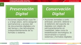CONSERVACIÓN DIGITAL
Preservación
Digital
• Acciones específicas cuyo fin
y a largo plazo, sería asegurar
permanencia y acceso del
de documentos digitales a lo
del tiempo y las tecnologías,
independientemente de su
formato o sistema.
Conservación
Digital
• Acciones tomadas a corto
anticipar, prevenir, detener o
el deterioro del soporte de
digitales con objeto de
permanentemente en
usabilidad, tales como la
estabilización tecnológica, la
reconversión a nuevos
sistemas y formatos digitales
1.
 