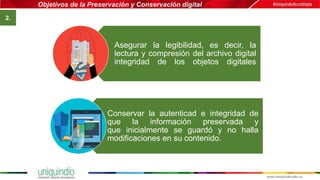 Objetivos de la Preservación y Conservación digital
2.
Asegurar la legibilidad, es decir, la
lectura y compresión del archivo digital
integridad de los objetos digitales
Conservar la autenticad e integridad de
que la información preservada y
que inicialmente se guardó y no halla
modificaciones en su contenido.
 