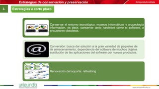 Estrategias de conservación y preservación
3.
Conservar el entorno tecnológico: museos informáticos y arqueología
información, es decir, conservar tanto hardware como el software, a
encuentren obsoletos.
Conversión: busca dar solución a la gran variedad de paquetes de
de almacenamiento, dependencia del software de muchos objetos
sustitución de las aplicaciones del software por nuevos productos.
Renovación del soporte: refreshing
Estrategias a corto plazo
 