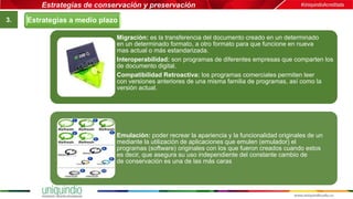 Estrategias de conservación y preservación
3.
Migración: es la transferencia del documento creado en un determinado
en un determinado formato, a otro formato para que funcione en nueva
mas actual o más estandarizada.
Interoperabilidad: son programas de diferentes empresas que comparten los
de documento digital.
Compatibilidad Retroactiva: los programas comerciales permiten leer
con versiones anteriores de una misma familia de programas, así como la
versión actual.
Emulación: poder recrear la apariencia y la funcionalidad originales de un
mediante la utilización de aplicaciones que emulen (emulador) el
programas (software) originales con los que fueron creados cuando estos
es decir, que asegura su uso independiente del constante cambio de
de conservación es una de las más caras
Estrategias a medio plazo
 