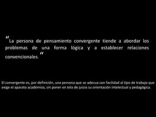 “La persona de pensamiento convergente tiende a abordar los
problemas de una forma lógica y a establecer relaciones
convencionales. “
El convergente es, por definición, una persona que se adecua con facilidad al tipo de trabajo que
exige el aparato académico, sin poner en tela de juicio su orientación intelectual y pedagógica.
 