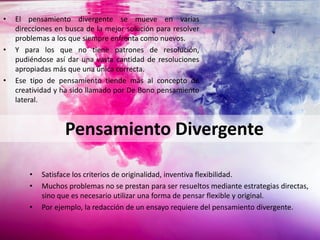 • Satisface los criterios de originalidad, inventiva flexibilidad.
• Muchos problemas no se prestan para ser resueltos mediante estrategias directas,
sino que es necesario utilizar una forma de pensar flexible y original.
• Por ejemplo, la redacción de un ensayo requiere del pensamiento divergente.
• El pensamiento divergente se mueve en varias
direcciones en busca de la mejor solución para resolver
problemas a los que siempre enfrenta como nuevos.
• Y para los que no tiene patrones de resolución,
pudiéndose así dar una vasta cantidad de resoluciones
apropiadas más que una única correcta.
• Ese tipo de pensamiento tiende más al concepto de
creatividad y ha sido llamado por De Bono pensamiento
lateral.
Pensamiento Divergente
 