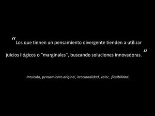 “Los que tienen un pensamiento divergente tienden a utilizar
juicios ilógicos o "marginales", buscando soluciones innovadoras. “
Intuición, pensamiento original, irracionalidad, valor, flexibilidad.
 