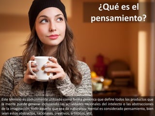 ¿Qué es el
pensamiento?
Este término es comúnmente utilizado como forma genérica que define todos los productos que
la mente puede generar incluyendo las actividades racionales del intelecto o las abstracciones
de la imaginación; todo aquello que sea de naturaleza mental es considerado pensamiento, bien
sean estos abstractos, racionales, creativos, artísticos, etc.
 