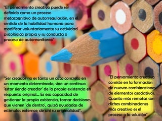 "El pensamiento creativo
consiste en la formación
de nuevas combinaciones
de elementos asociativos.
Cuanto más remotas son
dichas combinaciones
más creativo es el
proceso o la solución"
"El pensamiento creativo puede ser
definido como un proceso
metacognitivo de autorregulación, en el
sentido de la habilidad humana para
modificar voluntariamente su actividad
psicológica propia y su conducta o
proceso de automonitoreo"
"Ser creador no es tanto un acto concreto en
un momento determinado, sino un continuo
'estar siendo creador' de la propia existencia en
respuesta original... Es esa capacidad de
gestionar la propia existencia, tomar decisiones
que vienen 'de dentro', quizá ayudadas de
estímulos externos; de ahí su originalidad".
 