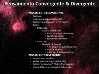 • PENSAMIENTO CONVERGENTE.
– Racional.
– Una solución (generalmente).
– Crítica: “reproductivo” o “cerrado”).
– Tipos:
• Deductivo.
– General  Particular.
» Todos los griegos son hombre.
» Sócrates es griego.
» Sócrates es un hombre.
• Inductivo.
– Particular  General.
» A los griegos les gusta el deporte.
» Sócrates es griego.
» A Sócrates le gusta el deporte.
• PENSAMIENTO DIVERGENTE.
– Innovación y cambio.
– Varias soluciones (generalmente).
– Crítica: “productivo”, “lateral” o “abierto”.
– No medida en los tests de inteligencia.
Pensamiento Convergente & Divergente
 