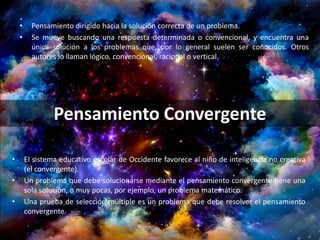• Pensamiento dirigido hacia la solución correcta de un problema.
• Se mueve buscando una respuesta determinada o convencional, y encuentra una
única solución a los problemas que, por lo general suelen ser conocidos. Otros
autores lo llaman lógico, convencional, racional o vertical.
Pensamiento Convergente
• El sistema educativo escolar de Occidente favorece al niño de inteligencia no creativa
(el convergente).
• Un problema que debe solucionarse mediante el pensamiento convergente tiene una
sola solución, o muy pocas, por ejemplo, un problema matemático.
• Una prueba de selección múltiple es un problema que debe resolver el pensamiento
convergente.
 