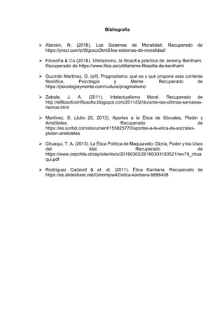 Bibliografía
➢ Alarcón, N. (2018). Los Sistemas de Moralidad. Recuperado de
https://prezi.com/p/t9gcxcc0knt5/los-sistemas-de-moralidad/
➢ Filosofía & Co (2018). Utilitarismo, la filosofía práctica de Jeremy Bentham.
Recuperado de https://www.filco.es/utilitarismo-filosofia-de-bentham/
➢ Guzmán Martínez, G. (s/f). Pragmatismo: qué es y qué propone esta corriente
filosófica. Psicología y Mente. Recuperado de
https://psicologiaymente.com/cultura/pragmatismo
➢ Zabala, J. A. (2011). Intelectualismo Moral. Recuperado de
http://elfilosofosinfilosofia.blogspot.com/2011/02/durante-las-ultimas-semanas-
hemos.html
➢ Martínez, S. (Julio 25, 2013). Aportes a la Ética de Sócrates, Platón y
Aristóteles. Recuperado de
https://es.scribd.com/document/155825770/aportes-a-la-etica-de-socrates-
platon-aristoteles
➢ Chuaqui, T. A. (2013). La Ética Política de Maquiavelo: Gloria, Poder y los Usos
del Mal. Recuperado de
https://www.cepchile.cl/cep/site/docs/20160303/20160303183521/rev79_chua
qui.pdf
➢ Rodríguez Cadavid & et. al. (2011). Ética Kantiana. Recuperado de
https://es.slideshare.net/Grimmjow42/etica-kantiana-9898408
 