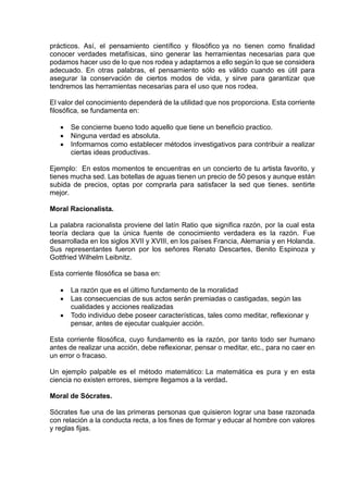 prácticos. Así, el pensamiento científico y filosófico ya no tienen como finalidad
conocer verdades metafísicas, sino generar las herramientas necesarias para que
podamos hacer uso de lo que nos rodea y adaptarnos a ello según lo que se considera
adecuado. En otras palabras, el pensamiento sólo es válido cuando es útil para
asegurar la conservación de ciertos modos de vida, y sirve para garantizar que
tendremos las herramientas necesarias para el uso que nos rodea.
El valor del conocimiento dependerá de la utilidad que nos proporciona. Esta corriente
filosófica, se fundamenta en:
• Se concierne bueno todo aquello que tiene un beneficio practico.
• Ninguna verdad es absoluta.
• Informarnos como establecer métodos investigativos para contribuir a realizar
ciertas ideas productivas.
Ejemplo: En estos momentos te encuentras en un concierto de tu artista favorito, y
tienes mucha sed. Las botellas de aguas tienen un precio de 50 pesos y aunque están
subida de precios, optas por comprarla para satisfacer la sed que tienes. sentirte
mejor.
Moral Racionalista.
La palabra racionalista proviene del latín Ratio que significa razón, por la cual esta
teoría declara que la única fuente de conocimiento verdadera es la razón. Fue
desarrollada en los siglos XVII y XVIII, en los países Francia, Alemania y en Holanda.
Sus representantes fueron por los señores Renato Descartes, Benito Espinoza y
Gottfried Wilhelm Leibnitz.
Esta corriente filosófica se basa en:
• La razón que es el último fundamento de la moralidad
• Las consecuencias de sus actos serán premiadas o castigadas, según las
cualidades y acciones realizadas
• Todo individuo debe poseer características, tales como meditar, reflexionar y
pensar, antes de ejecutar cualquier acción.
Esta corriente filosófica, cuyo fundamento es la razón, por tanto todo ser humano
antes de realizar una acción, debe reflexionar, pensar o meditar, etc., para no caer en
un error o fracaso.
Un ejemplo palpable es el método matemático: La matemática es pura y en esta
ciencia no existen errores, siempre llegamos a la verdad.
Moral de Sócrates.
Sócrates fue una de las primeras personas que quisieron lograr una base razonada
con relación a la conducta recta, a los fines de formar y educar al hombre con valores
y reglas fijas.
 
