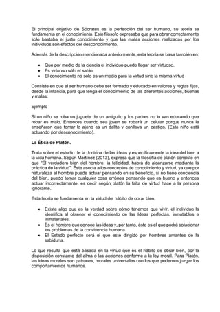 El principal objetivo de Sócrates es la perfección del ser humano, su teoría se
fundamenta en el conocimiento. Este filosofo expresaba que para obrar correctamente
solo bastaba el justo conocimiento y que las malas acciones realizadas por los
individuos son efectos del desconocimiento.
Además de la descripción mencionada anteriormente, esta teoría se basa también en:
• Que por medio de la ciencia el individuo puede llegar ser virtuoso.
• Es virtuoso sólo el sabio.
• El conocimiento no solo es un medio para la virtud sino la misma virtud
Consiste en que el ser humano debe ser formado y educado en valores y reglas fijas,
desde la infancia, para que tenga el conocimiento de las diferentes acciones, buenas
y malas.
Ejemplo
Si un niño se roba un juguete de un amiguito y los padres no lo van educando que
robar es malo. Entonces cuando sea joven se robará un celular porque nunca le
enseñaron que tomar lo ajeno es un delito y conlleva un castigo. (Este niño está
actuando por desconocimiento).
La Ética de Platón.
Trata sobre el estudio de la doctrina de las ideas y específicamente la idea del bien a
la vida humana. Según Martínez (2013), expresa que la filosofía de platón consiste en
que “El verdadero bien del hombre, la felicidad, habrá de alcanzarse mediante la
práctica de la virtud”. Éste asocia a los conceptos de conocimiento y virtud, ya que por
naturaleza el hombre puede actuar pensando en su beneficio, si no tiene conciencia
del bien, puedo tomar cualquier cosa errónea pensando que es bueno y entonces
actuar incorrectamente, es decir según platón la falta de virtud hace a la persona
ignorante.
Esta teoría se fundamenta en la virtud del hábito de obrar bien:
• Existe algo que es la verdad sobre cómo tenemos que vivir, el individuo la
identifica al obtener el conocimiento de las Ideas perfectas, inmutables e
inmateriales.
• Es el hombre que conoce las ideas y, por tanto, éste es el que podrá solucionar
los problemas de la convivencia humana.
• El Estado perfecto será el que esté dirigido por hombres amantes de la
sabiduría.
Lo que resulta que está basada en la virtud que es el hábito de obrar bien, por la
disposición constante del alma o las acciones conforme a la ley moral. Para Platón,
las ideas morales son patrones, morales universales con los que podemos juzgar los
comportamientos humanos.
 
