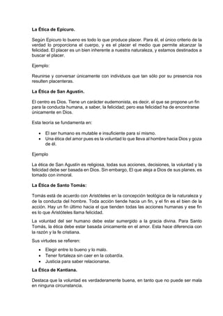 La Ética de Epicuro.
Según Epicuro lo bueno es todo lo que produce placer. Para él, el único criterio de la
verdad lo proporciona el cuerpo, y es el placer el medio que permite alcanzar la
felicidad. El placer es un bien inherente a nuestra naturaleza, y estamos destinados a
buscar el placer.
Ejemplo:
Reunirse y conversar únicamente con individuos que tan sólo por su presencia nos
resulten placenteras.
La Ética de San Agustín.
El centro es Dios. Tiene un carácter eudemonista, es decir, el que se propone un fin
para la conducta humana, a saber, la felicidad; pero esa felicidad ha de encontrarse
únicamente en Dios.
Esta teoría se fundamenta en:
• El ser humano es mutable e insuficiente para sí mismo.
• Una ética del amor pues es la voluntad lo que lleva al hombre hacia Dios y goza
de él.
Ejemplo
La ética de San Agustín es religiosa, todas sus acciones, decisiones, la voluntad y la
felicidad debe ser basada en Dios. Sin embargo, El que aleja a Dios de sus planes, es
tomado con inmoral.
La Ética de Santo Tomás:
Tomás está de acuerdo con Aristóteles en la concepción teológica de la naturaleza y
de la conducta del hombre. Toda acción tiende hacia un fin, y el fin es el bien de la
acción. Hay un fin último hacia el que tienden todas las acciones humanas y ese fin
es lo que Aristóteles llama felicidad.
La voluntad del ser humano debe estar sumergido a la gracia divina. Para Santo
Tomás, la ética debe estar basada únicamente en el amor. Esta hace diferencia con
la razón y la fe cristiana.
Sus virtudes se refieren:
• Elegir entre lo bueno y lo malo.
• Tener fortaleza sin caer en la cobardía.
• Justicia para saber relacionarse.
La Ética de Kantiana.
Destaca que la voluntad es verdaderamente buena, en tanto que no puede ser mala
en ninguna circunstancia.
 