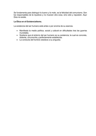 Se fundamenta para distinguir lo bueno y lo malo, es la felicidad del comunismo. Son
los responsables de la injusticia y no mueven otra cosa, sino odio y repulsión. Aquí
Dios no existe.
La Ética en el Existencialismo.
La existencia del ser humano está antes o por encima de su esencia.
• Manifiesta la medio política, social y cultural en dificultades tras las guerras
mundiales.
• Sostiene que el entorno del ser humano es su existencia, la cual es concreta,
doliente, circunscrita y perfectamente establecida.
• La conducta del hombre obedece a su angustia.
 