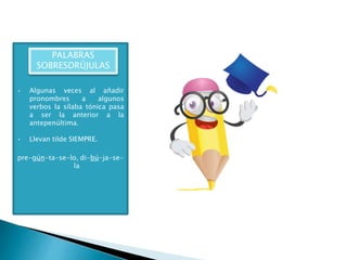 • Algunas veces al añadir
pronombres a algunos
verbos la sílaba tónica pasa
a ser la anterior a la
antepenúltima.
• Llevan tilde SIEMPRE.
pre-gún-ta-se-lo, di-bú-ja-se-
la
PALABRAS
SOBRESDRÚJULAS
 