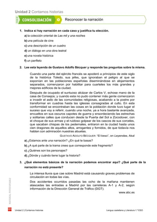 Unidad 2 Contamos historias
Unidad 2 | Contamos historias Lengua castellana y Literatura 1.º ESO
Reconocer la narración
1. Indica si hay narración en cada caso y justifica tu elección.
a) la colección oriental de Las mil y una noches
b) una película de cine
c) una descripción de un cuadro
d) un diálogo en una obra teatral
e) una novela histórica
f) un panfleto
2. Lee esta leyenda de Gustavo Adolfo Bécquer y responde las preguntas sobre la misma.
Cuando una parte del ejército francés se apoderó a principios de este siglo
de la histórica Toledo, sus jefes, que ignoraban el peligro al que se
exponían en las poblaciones españolas diseminándose en alojamientos
separados, comenzaron por habilitar para cuarteles los más grandes y
mejores edificios de la ciudad.
Después de ocupado el suntuoso alcázar de Carlos V, echose mano de la
casa de Consejos; y cuando esta no pudo contener más gente comenzaron
a invadir el asilo de las comunidades religiosas, acabando a la postre por
transformar en cuadras hasta las iglesias consagradas al culto. En esta
conformidad se encontraban las cosas en la población donde tuvo lugar el
suceso que voy a referir, cuando una noche, ya a hora bastante avanzada,
envueltos en sus oscuros capotes de guerra y ensordeciendo las estrechas
y solitarias calles que conducen desde la Puerta del Sol a Zocodover, con
el choque de sus armas y el ruidoso golpear de los cascos de sus corceles,
que sacaban chispas de los pedernales, entraron en la ciudad hasta unos
cien dragones de aquellos altos, arrogantes y fornidos, de que todavía nos
hablan con admiración nuestras abuelas.
GUSTAVO ADOLFO BÉCQUER: “El beso”, en Leyendas, Akal
a) ¿Estamos ante una narración? ¿En qué te basas?
b) ¿A qué parte de la trama crees que corresponde este fragmento?
c) ¿Quiénes son los personajes?
d) ¿Dónde y cuándo tiene lugar la historia?
3. ¿Qué elementos básicos de la narración podemos encontrar aquí? ¿Qué parte de la
narración no está presente?
La intensa lluvia que cae sobre Madrid está causando graves problemas de
circulación en todas las vías.
Dos accidentes ocurridos pasadas las ocho de la mañana mantienen
atascadas las entradas a Madrid por las carreteras A-1 y A-2, según
información de la Dirección General de Tráfico (DGT).
www.abc.es
 