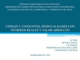 UNIDAD 2: CONJUNTOS, DESIGUALDADES CON
NÚMEROS REALES Y VALOR ABSOLUTO
REPÚBLICA BOLIVARIANA DE VENEZUELA
MINISTERIO DEL PODER POPULAR PARA LA EDUCACIÓN UNIVERSITARIA
UNIVERSIDAD POLITÉCNICA TERRITORIAL “ANDRÉS ELOY BLANCO”
PAUAUTOR:
MENDEZ, ISAIAS
CI-28466887
PROFESOR: ING SEGUERI, LARRI
MATEMATICA GRUPO B
BARQUISIMETO, 2021
 