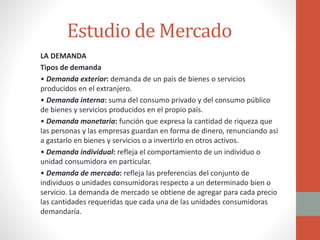 Estudio de Mercado
LA DEMANDA
Tipos de demanda
• Demanda exterior: demanda de un país de bienes o servicios
producidos en ...