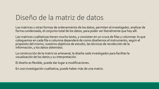 Diseño de la matriz de datos
Las matrices u otras formas de ordenamiento de los datos, permiten al investigador, analizar de
forma condensada, el conjunto total de los datos, para poder ver literalmente que hay allí.
Las matrices cualitativas tienen mucho texto, y consisten en un cruce de filas y columnas: lo que
coloquemos en cada fila o columna dependerá de como diseñemos el instrumento, según el
propósito del mismo, nuestros objetivos de estudio, las técnicas de recolección de la
información, y los datos obtenidos.
La construcción de la matriz es artesanal, la diseña cada investigador para facilitar la
visualización de los datos y su interpretación.
El diseño es flexible, puede dar lugar a modificaciones.
En una investigación cualitativa, puede haber más de una matriz.
 