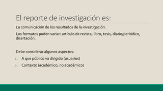 El reporte de investigación es:
La comunicación de los resultados de la investigación.
Los formatos puden variar: artículo de revista, libro, tesis, diario/periódico,
disertación.
Debe considerar algunos aspectos:
1. A que público va dirigido (usuarios)
2. Contexto (académico, no académico)
 