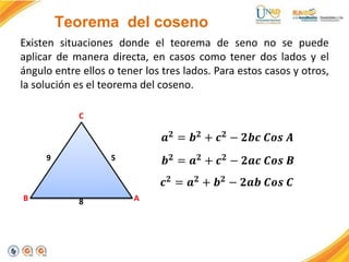 Teorema del coseno
Existen situaciones donde el teorema de seno no se puede
aplicar de manera directa, en casos como tener dos lados y el
ángulo entre ellos o tener los tres lados. Para estos casos y otros,
la solución es el teorema del coseno.
C
A
B
9 5
8
𝒂𝟐 = 𝒃𝟐 + 𝒄𝟐 − 𝟐𝒃𝒄 𝑪𝒐𝒔 𝑨
𝒃𝟐 = 𝒂𝟐 + 𝒄𝟐 − 𝟐𝒂𝒄 𝑪𝒐𝒔 𝑩
𝒄𝟐 = 𝒂𝟐 + 𝒃𝟐 − 𝟐𝒂𝒃 𝑪𝒐𝒔 𝑪
 