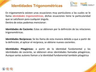 Identidades Trigonométricas
En trigonometría existen unas ecuaciones muy particulares a las cuales se le
llama identidades trigonométricas, dichas ecuaciones tiene la particularidad
que se satisfacen para cualquier ángulo.
Dentro de estas podemos mencionar:
Identidades de Cociente: Estas se obtienen por la definición de las relaciones
trigonométricas.
Identidades Recíprocas: Se les llama de esta manera debido a que a partir de
la definición, al aplicar el recíproco, se obtiene nuevos cocientes.
Identidades Pitagóricas: a partir de la identidad fundamental y las
identidades de cociente, se obtienen otras identidades llamadas pitagóricas.
Aunque varios autores llaman a la identidad fundamental también pitagórica
 