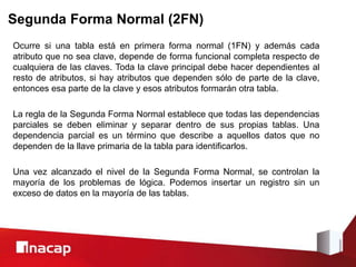 Segunda Forma Normal (2FN)
Ocurre si una tabla está en primera forma normal (1FN) y además cada
atributo que no sea clave, depende de forma funcional completa respecto de
cualquiera de las claves. Toda la clave principal debe hacer dependientes al
resto de atributos, si hay atributos que dependen sólo de parte de la clave,
entonces esa parte de la clave y esos atributos formarán otra tabla.
La regla de la Segunda Forma Normal establece que todas las dependencias
parciales se deben eliminar y separar dentro de sus propias tablas. Una
dependencia parcial es un término que describe a aquellos datos que no
dependen de la llave primaria de la tabla para identificarlos.
Una vez alcanzado el nivel de la Segunda Forma Normal, se controlan la
mayoría de los problemas de lógica. Podemos insertar un registro sin un
exceso de datos en la mayoría de las tablas.
 