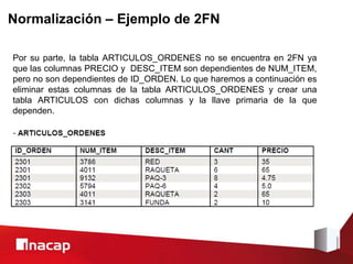 Normalización – Ejemplo de 2FN
Por su parte, la tabla ARTICULOS_ORDENES no se encuentra en 2FN ya
que las columnas PRECIO y DESC_ITEM son dependientes de NUM_ITEM,
pero no son dependientes de ID_ORDEN. Lo que haremos a continuación es
eliminar estas columnas de la tabla ARTICULOS_ORDENES y crear una
tabla ARTICULOS con dichas columnas y la llave primaria de la que
dependen.
 