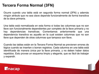 Tercera Forma Normal (3FN)
Ocurre cuando una tabla está en segunda forma normal (2FN) y además
ningún atributo que no sea clave depende funcionalmente de forma transitiva
de la clave primaria.
Una tabla está normalizada en esta forma si todas las columnas que no son
llave son funcionalmente dependientes por completo de la llave primaria y no
hay dependencias transitivas. Comentamos anteriormente que una
dependencia transitiva es aquella en la cual existen columnas que no son
llave que dependen de otras columnas que tampoco son llave.
Cuando las tablas están en la Tercera Forma Normal se previenen errores de
lógica cuando se insertan o borran registros. Cada columna en una tabla está
identificada de manera única por la llave primaria, y no deben haber datos
repetidos. Esto provee un esquema limpio y elegante, que es fácil de trabajar
y expandir.
 