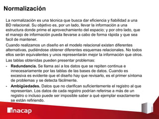 Normalización
La normalización es una técnica que busca dar eficiencia y fiabilidad a una
BD relacional. Su objetivo es, por un lado, llevar la información a una
estructura donde prime el aprovechamiento del espacio; y por otro lado, que
el manejo de información pueda llevarse a cabo de forma rápida y que sea
facil de mantener.
Cuando realizamos un diseño en el modelo relacional existen diferentes
alternativas, pudiéndose obtener diferentes esquemas relacionales. No todos
ellos serán equivalentes y unos representarán mejor la información que otros.
Las tablas obtenidas pueden presentar problemas:
- Redundancia. Se llama así a los datos que se repiten continua e
innecesariamente por las tablas de las bases de datos. Cuando es
excesiva es evidente que el diseño hay que revisarlo, es el primer síntoma
de problemas y se detecta fácilmente.
- Ambigüedades. Datos que no clarifican suficientemente el registro al que
representan. Los datos de cada registro podrían referirse a más de un
registro o incluso puede ser imposible saber a qué ejemplar exactamente
se están refiriendo.
 